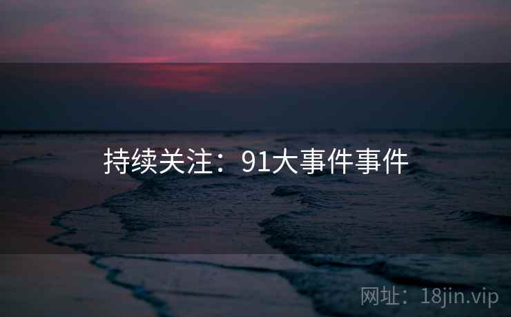 持续关注:91大事件事件  第1张 持续关注:91大事件事件  第1张